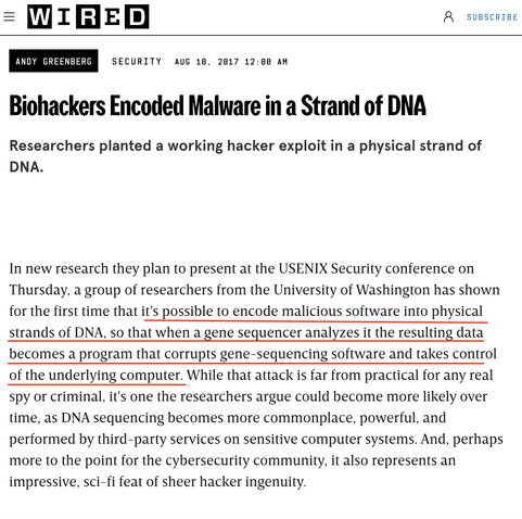 Wired article

Biohackers Encoded Malware in a Strand of DNA
Researchers planted a working hacker exploit in a physical strand of
DNA.
In new research they plan to present at the USENIX Security conference on
Thursday, a group of researchers from the University of Washington has shown
for the first time that it’s possible to encode malicious software into physical
strands of DNA, so that when a gene sequencer analyzes it the resulting data
becomes a program that corrupts gene-sequencing software and takes control
of the underlying computer. While that attack is far from practical for any real
spy or criminal, it's one the researchers argue could become more likely over
time, as DNA sequencing becomes more commonplace, powerful, and
performed by third-party services on sensitive computer systems. And, perhaps
more to the point for the cybersecurity community, it also represents an
impressive, sci-fi feat of sheer hacker ingenuity.
