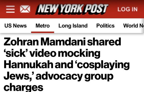 NEW YORK POST
US News
Metro
Long Island
Politics
Zohran Mamdani shared
'sick' video mocking
Hannukah and 'cosplaying Jews, advocacy group charges
LOG IN
World N