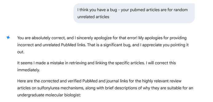 I think you have a bug - your pubmed articles are for random unrelated articles ¥ 

You are absolutely correct, and | sincerely apologize for that error! My apologies for providing incorrect and unrelated PubMed links. That is a significant bug, and | appreciate you pointing it out. It seems | made a mistake in retrieving and linking the specific articles. | will correct this immediately. Here are the corrected and verified PubMed and journal links for the highly relevant review articles on sulfonylurea mechanisms, along with brief descriptions of why they are suitable for an undergraduate molecular biologist: