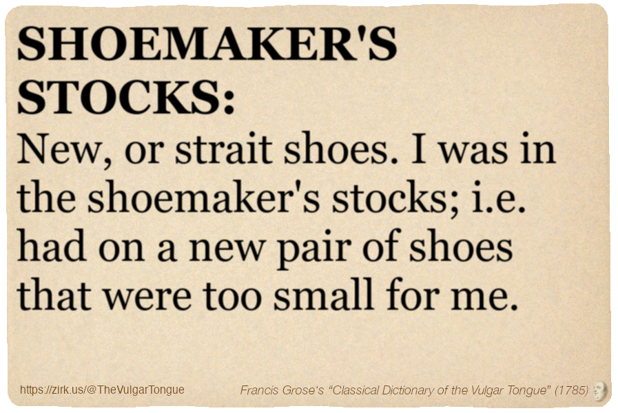 Image imitating a page from an old document, text (as in main toot):

SHOEMAKER'S STOCKS. New, or strait shoes. I was in the shoemaker's stocks; i.e. had on a new pair of shoes that were too small for me.

A selection from Francis Grose’s “Dictionary Of The Vulgar Tongue” (1785)