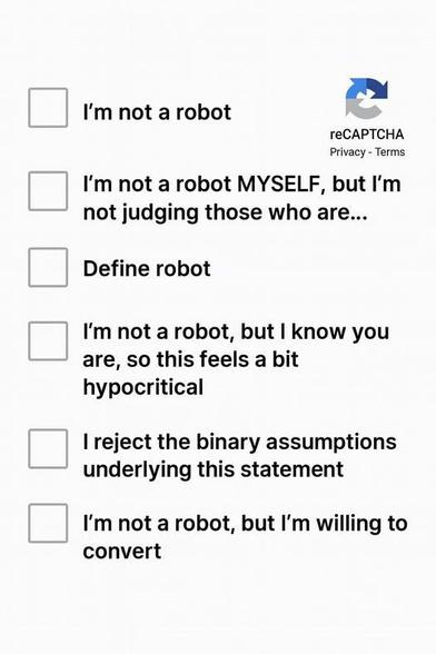 A multiple choice CAPTCHA.
I'm not a robot

I'm not a robot MYSELF, but I'm not judging those who are...

 Define robot 

I'm not a robot, but I know you are, so this feels a bit hypocritical 

I reject the binary assumptions underlying this statement 

I'm not a robot, but I'm willing to convert