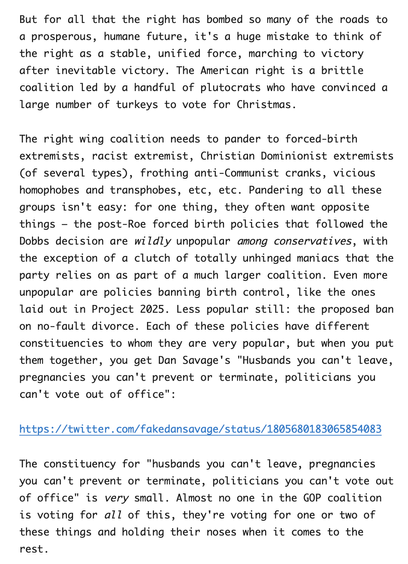 It's a huge mistake to think of the right as a stable, unified force, marching to victory after inevitable victory. The American right is a brittle coalition led by a handful of plutocrats who have convinced a large number of turkeys to vote for Christmas.

The right wing coalition needs to pander to forced-birth extremists, racist extremist, Christian Dominionist extremists …frothing anti-Communist cranks, vicious homophobes and transphobes, etc, etc. Pandering to all these groups isn't easy: for one thing, they often want opposite things – the post-Roe forced birth policies that followed the Dobbs decision are wildly unpopular among conservatives, with the exception of a clutch of totally unhinged maniacs that the party relies on as part of a much larger coalition. Even more unpopular are policies banning birth control, like the ones laid out in Project 2025. Less popular still: the proposed ban on no-fault divorce. Each of these policies have different constituencies to whom they are very popular, but when you put them together, you get Dan Savage's "Husbands you can't leave, pregnancies you can't prevent or terminate, politicians you can't vote out of office.”

The constituency for "husbands you can't leave, pregnancies you can't prevent or terminate, politicians you can't vote out of office" is very small. Almost no one in the GOP coalition is voting for all of this, they're voting for one or two of these things and holding their noses when it comes to the rest.