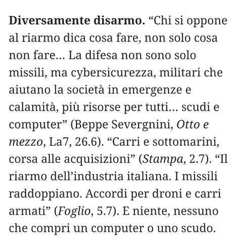 “Chi si oppone al riarmo dica cosa fare, non solo cosa non fare... La difesa non sono solo missili, ma cybersicurezza, militari che aiutano la società in emergenze e calamità, più risorse per tutti... scudi e computer" (Beppe Severgnini, Otto e mezzo, La7, 26.6).
"Carri e sottomarini, corsa alle acquisizioni" (Stampa, 2.7)
 “Il riarmo dell'industria italiana. I missili raddoppiano. Accordi per droni e carri armati" (Foglio, 5.7).
E niente, nessuno che compri un computer o uno scudo.
