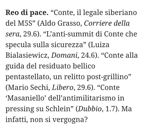 "Conte, il legale siberiano del M5S" (Aldo Grasso, Corriere della sera, 29.6).
"L'anti-summit di Conte che specula sulla sicurezza" (Luiza Bialasiewicz, Domani, 24.6).
"Conte alla guida del residuato bellico pentastellato, un relitto post-grillino" (Mario Sechi, Libero, 29.6).
"Conte 'Masaniello' dell'antimilitarismo in pressing su Schlein" (Dubbio, 1.7).
Ma infatti, non si vergogna?