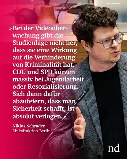 “Bei der Videoüberwachung gibt die Studienlage nicht her, dass sie eine positive Wirkung auf die Verhinderung von Kriminalität hat. Gleichzeitig kürzen CDU und SPD massiv bei Bildung, Jugendarbeit, Gewaltprävention oder Resozialisierung. Sich dann dafür abzufeiern, dass man Sicherheit schafft, ist absolut verlogen.”

Niklas Schrader, Die Linke Berlin