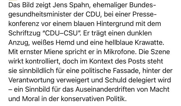 Das Bild zeigt Jens Spahn, ehemaliger Bundesgesundheitsminister der CDU, bei einer Pressekonferenz vor einem blauen Hintergrund mit dem Schriftzug “CDU–CSU”. Er trägt einen dunklen Anzug, weißes Hemd und eine hellblaue Krawatte. Mit ernster Miene spricht er in Mikrofone. Die Szene wirkt kontrolliert, doch im Kontext des Posts steht sie sinnbildlich für eine politische Fassade, hinter der Verantwortung verweigert und Schuld delegiert wird – ein Sinnbild für das Auseinanderdriften von Macht und Moral in der konservativen Politik.

⸻

🖼 Image Description (English):
The image shows Jens Spahn, former German Health Minister from the CDU party, during a press conference. He is dressed in a dark suit with a white shirt and a light blue tie, standing in front of a blue backdrop displaying “CDU–CSU”. He looks serious while speaking into microphones. In the context of the post, the image symbolizes the polished surface of a political system that avoids accountability and shifts blame – an emblem of the widening gap between power and integrity in conservative governance.🖖