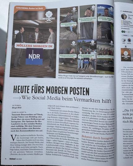 Das Bild zeigt eine Seite aus einer Zeitschrift mit einem Artikel über "Möllers Morgen" und deren Präsenz in den sozialen Medien. Der Artikel trägt den Titel "Heute für Morgen Posten" und behandelt das Thema, wie Social Media beim Vermarkten hilft. Der Artikel ist von Birgit Will verfasst und wurde in der Zeitschrift "bioland" im Juli 2025 veröffentlicht.

Der Artikel beschreibt, wie Maik Möller und sein Bruder Marco den elterlichen Bioland-Milchviehbetrieb in Schleswig-Holstein in einen vielseitigen Betrieb umgewandelt haben, der sich auf Social Media stark macht. Sie nutzen Plattformen wie Instagram, um ihre Aktivitäten und Projekte zu präsentieren und ihre Reichweite zu erhöhen. Der Artikel erwähnt auch, dass sie neben der Milchviehhaltung auch Ackerbau und Gemüseanbau betreiben und sich auf Bildungsarbeit konzentrieren.

Zusätzlich sind im Artikel mehrere Bilder von Instagram-Posts von "Möllers Morgen" zu sehen, die verschiedene Aktivitäten und Ereignisse auf dem Hof zeigen. Es gibt auch einen Hinweis darauf, dass man "Möllers Morgen" auf Instagram unter @moellersmorgen finden kann und dass der NDR über die jungen Betriebsleiter berichtet hat.

Der Artikel betont die Bedeutung von Social Media für die moderne Landwirtschaft und wie es den Brüdern gelungen ist, ihre Betriebszweige erfolgreich zu vermarkten und eine Community aufzubauen.