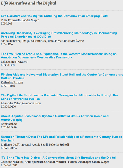 1. "Life Narrative and the Digital: Outlining the Contours of an Emerging Field" by Timo Frühwirth and Sandra Mayer, pages LDi-LDxi.
2. "Archiving Uncertainty: Leveraging Crowdsourcing Methodology in Documenting Personal Experiences of COVID-19" by Sanita Reinsone, Ilze Laksa-Timinska, Haralds Matulis, and Elvira Žvarte, pages LD1-LD34.
3. "The Evolution of Arabic Self-Expression in the Western Mediterranean: Using an Annotation Schema as a Comparative Framework" by Laila M. Jreis-Navarro, pages LD35-LD58.
4. "Finding Aids and Networked Biography: Stuart Hall and the Centre for Contemporary Cultural Studies" by Katherine Parsons, pages LD59-LD86.
5. "The Digital Life Narrative of a Romanian Transgender Microcelebrity through the Lens of Networked Publics" by Alexandra Cotoc and Anamaria Radu, pages LD87-LD109.
6. "About Disputed Existences: Dys4ia's Conflicted Status between Game and Autobiography" by Felix Tenhaef, pages LD110-LD140.
7. "Narration Through Data: The Life and Relationships of a Fourteenth-Century Tuscan Merchant" by Emiliano Degl'Innocenti, Alessia Spadi, and Federica Spinelli, pages LD141-LD164.
8. "'To Bring Them into Dialog': A Conversation about Life Narrative and the Digital" by Caitriona Ní Dhúill, Anna Spitzbart, Christian Wachter, Florian Windhager, and Sandra Mayer, pages LD165-LD183.