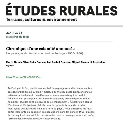 Cabeçalho do artigo “Chronique d’une calamité annoncée. Les paysages du feu dans le nord du Portugal (1950-1980)”, publicado na revista Éture Rurales - Terrains, culture & environnement no número 214 (2024). Número temático “Histoire de feux”. Autores: Marta Nunes Silva, Inês Gomes, Ana Isabel Queiroz, Miguel Carmo e Frederico Ágoas. Resumo: “Au Portugal, le feu, un élément central du paysage rural des communautés agropastorales du milieu du xxe siècle, a donné lieu à des grands incendies estivaux, actuellement considérés comme une calamité qui se produit fréquemment, provoquant des pertes écologiques, économiques et même humaines. Quelles sont les causes de ce changement ? À partir d'un corpus d'archives et d'entretiens réalisés dans le cadre de l’étude de cas des montagnes de Lapa et de Nave (au nord du pays), nous analysons les feux, partie intégrante du quotidien des populations dans les années 1950, puis les facteurs qui ont conduit à la transformation de ces paysages ruraux et, enfin, l’arrivée des incendies forestiers incontrôlables.”