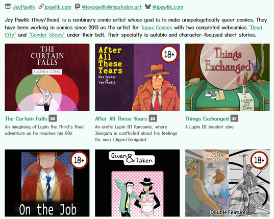 Screenshot of Jey's itch.io page. Bio reads "Jey Pawlik (they/them) is a nonbinary comic artist whose goal is to make unapologetically queer comics. They have been working in comics since 2013 as the artist for Topaz Comics with two completed webcomics “Dead City” and “Gender Slices” under their belt. Their specialty is autobio and character-focused short stories."

There's listings for The Curtain Falls, After All These Years, Things Exchanged, On The Job, Given and Taken, After Practice & Touchdown, and more not pictured in the screenshot.