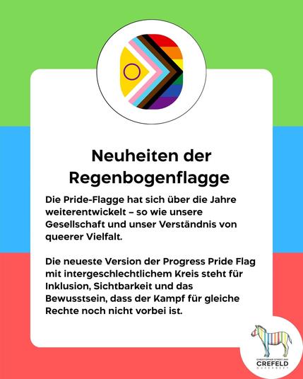 Neuheiten der Regenbogenflagge
Die Pride-Flagge hat sich über die Jahre weiterentwickelt - so wie unsere Gesellschaft und unser Verständnis von queerer Vielfalt.
Die neueste Version der Progress Pride Flag mit intergeschlechtlichem Kreis steht für Inklusion, Sichtbarkeit und das Bewusstsein, dass der Kampf für gleiche Rechte noch nicht vorbei ist.