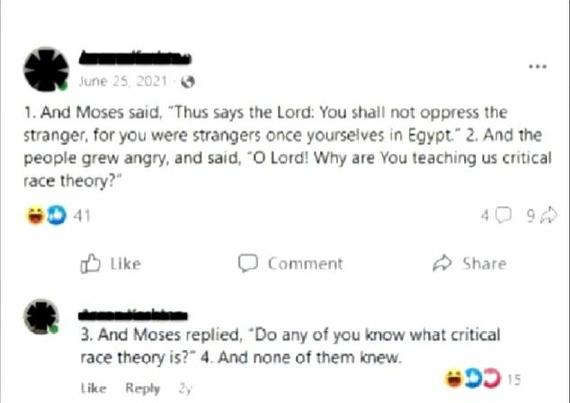 Bible passage:

1. And Moses said, "Thus says the Lord: You shall not oppress the stranger, for you were strangers once yourselves in Egypt. 2. And the people grew angry, and said, "O Lord! Why are You teaching us critical race theory?"
3. And Moses replied, "Do any of you know what critical race theory is?" 4. And none of them knew."
