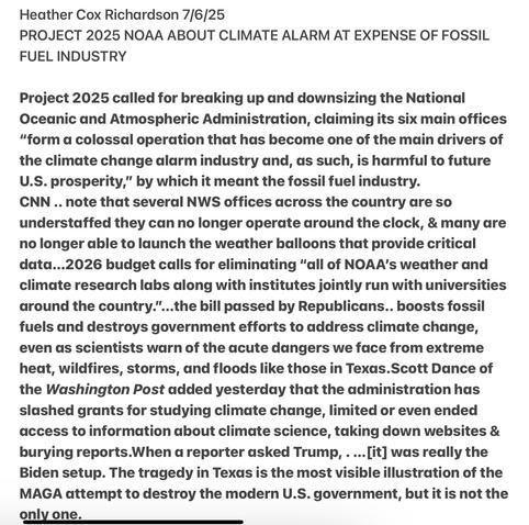 Heather Cox Richardson 7/6/25

PROJECT 2025 NOAA - ABOUT CLIMATE ALARM AT EXPENSE OF FOSSIL FUEL INDUSTRY

Project 2025 called for breaking up and downsizing the National Ocednic and Atmospheric Administration, claiming its six main offices “form a colossal operation that has become one of the main drivers of the climate change alarm industry and, as such, is harmful to future U.S. prosperity,” by which it meant the fossil fuel industry.

CNN .. note that several NWS offices across the country are so understaffed they can no longer operate around the clock, & many are no longer able to launch the weather balloons that provide critical data...2026 budget calls for eliminating “all of NOAA’s weather and climate research labs along with institutes jointly run with universities around the country.”...the bill passed by Republicans.. boosts fossil fuels and destroys government efforts to address climate change, even as scientists warn of the acute dangers we face from extreme heat, wildfires, storms, and floods like those in Texas.Scott Dance of the Washington Post added yesterday that the administration has slashed grants for studying climate change, limited or even ended access to information about climate science, taking down websites & burying reports.When a reporter asked Trump, . ...[it] was really the Biden setup. The tragedy in Texas is the most visible illustration of the MAGA attempt to destroy the modern U.S. government, but it is not the only one.