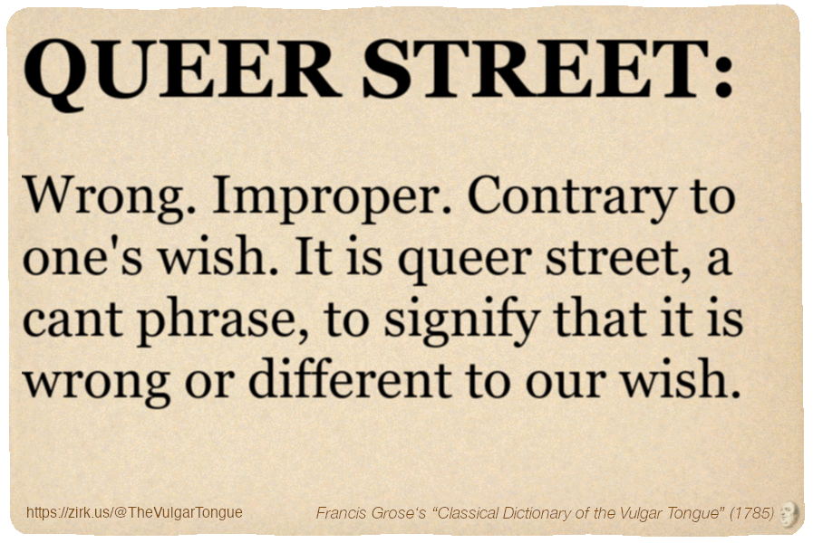 Image imitating a page from an old document, text (as in main toot):

QUEER STREET. Wrong. Improper. Contrary to one's wish. It is queer street, a cant phrase, to signify that it is wrong or different to our wish.

A selection from Francis Grose’s “Dictionary Of The Vulgar Tongue” (1785)