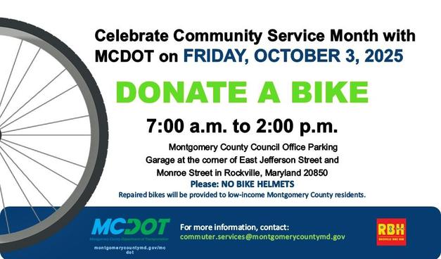 Donated child / adult bikes and bike parts will be accepted from 7:00am to 2:00pm on Friday, October 3, 2025. (No bike helmets, please)

Donations will go to the Rockville Bike Hub, a non-profit organization whose volunteers refurbish the bikes and give them to low-income residents throughout the County, through Rockville's Terrific Kids, Bikes For The World and MCDOT's Bike Match MoCo programs.

Residents may also donate by check to the Rockville Bike Hub during the bicycle collection event. All donated funds will be used to purchase bike helmets and parts to repair the bike

Location: Montgomery County Council Office Building Parking Garage at the corner of East Jefferson Street and Monroe Street in Rockville, Maryland 20850