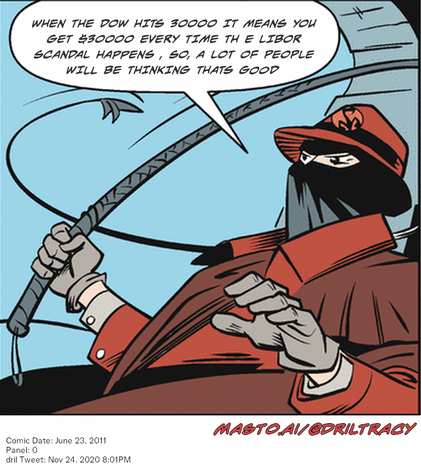 Original Dicktracy comic from June 23, 2011

-------------
Dril Tweet
Nov 24, 2020 8:01PM
-------------
Url
https://twitter.com/dril/status/1331387486602293249
-------------
Transcript:
• When The Dow Hits 30000 It Means You Get $30000 Every Time Th E Libor Scandal Happens , So, A Lot Of People Will Be Thinking Thats Good


The image features an illustrated cartoon cartoon of a man with a red hat and a black bandana, holding a large barbed wire and looking suspiciously at the viewer. The man is wearing a brown shirt and red pants, giving him a unique appearance.

In the image, there is also text that reads "When the Dow hits 3000 it means you get $300000 every time thE Libor rate increases, so a lot of people will be thinking that's good." This statement could be interpreted as an opinion about the stock market or its effects on individuals.