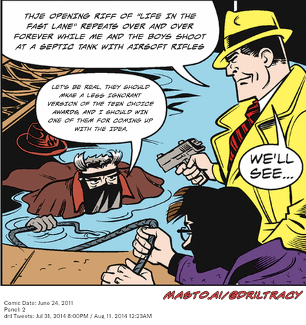 Original Dicktracy comic from June 24, 2011

-------------
Dril Tweets
Jul 31, 2014 8:00PM
Aug 11, 2014 12:23AM
-------------
Urls
https://twitter.com/dril/status/494996171438309377
https://twitter.com/dril/status/498686135863095296
-------------
Transcript:
• Thje Opening Riff Of "Life In The Fast Lane" Repeats Over And Over Forever While Me And The Boys Shoot At A Septic Tank With Airsoft Rifles
• Let's Be Real. They Should Mkae A Less Ignorant Version Of The Teen Choice Awards, And I Should Win One Of Them For Coming Up With The Idea.


A comic strip features a man holding a gun and aiming it towards another man who is submerged in a pool. The comic also includes text elements, such as awards and the names of the boys involved in the scene.