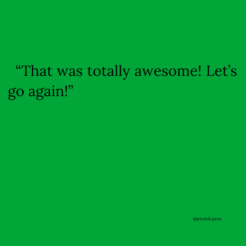 “That was totally awesome! Let’s go again!”
