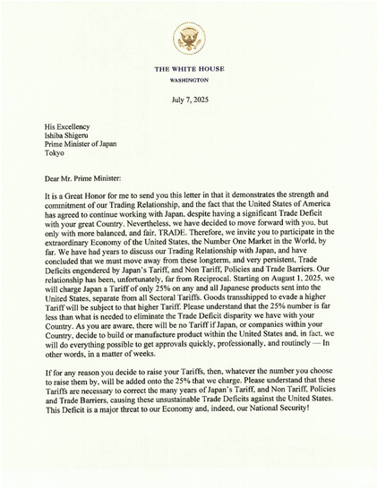 ..Great Honor for me to send you this letter in that it demon's strength & commitment of our Trading Rel'ship, & fact that US has agreed to cont working w Japan, despite having a signif Trade Deficit w your great Country. Nevertheless we have decided to move fwd w you, but only w more balanced, & fair, TRADE. Therefore, we invite you to partic in extraord Econ of US, the No. One Market in the World, by far. We have had yrs to discuss our Trading Rel'ship w J,have concl we must move away from these longterm, very persistent, Trade Deficits engendered by J's Tariff, & Non Tariff, Policies & Trade Barriers. Our rel'ship has been, unfort'ly, far from Recip. Starting 8/1 we will charge J Tariff of only 25% on any & all J products sent into US, sep from all Sectoral T'fs. Goods transshipped to evade a higher Tariff will be subj to that higher Tariff. Please understd 25% # is far less than what is needed to elim Trade Deficit disparity we have w your Country. As you are aware, there will be no Tariff if J, or co's w/in your Country, decide to build or manuf product w/in US, in fact, we will do everything poss to get approvals quickly, professionally, & routinely—IOW in a matter of wks.
If you decide to raise your Tariffs, then, whatever the # you choose to raise them by will be added onto 25% that we chg..these Tariffs neces to correct many yrs of Japan's Tariff..Policies..causing these unsust Trade Deficits against US
This Deficit is major threat to our Econ & indeed our nat sec!