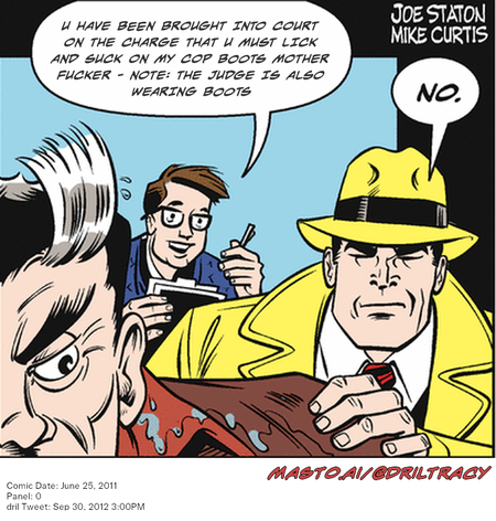 Original Dicktracy comic from June 25, 2011

-------------
Dril Tweet
Sep 30, 2012 3:00PM
-------------
Url
https://twitter.com/dril/status/252482969795706880
-------------
Transcript:
• U Have Been Brought Into Court On The Charge That U Must Lick And Suck On My Cop Boots Mother Fucker - Note: The Judge Is Also Wearing Boots


A comic strip features a man and a woman with a cat, both wearing ties. They are having a discussion about a woman who is not present in the scene. The man on the left side is wearing glasses and a blue suit, while the woman on the right side is wearing a yellow hat and a white shirt. They are sitting in a chair, with a man wearing a yellow hat sitting behind the woman. The comic strip is accompanied by the caption "Con Date: June 25, 2011, via Twitter 30.5PM".