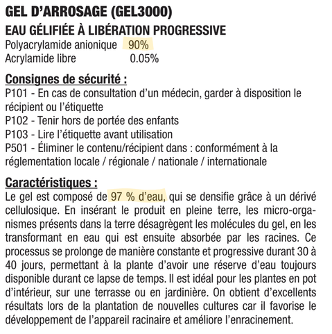 https://jardibric.com/wp-content/uploads/2021/02/GEL3000_notice_FR_EN_ES_IT_PT_PL_EL_RU_RO.pdf


GEL D’ARROSAGE (GEL3000)
EAU GÉLIFIÉE À LIBÉRATION PROGRESSIVE
Polyacrylamide anionique 90%
Acrylamide libre 0.05%

Consignes de sécurité :
P101 - En cas de consultation d’un médecin, garder à disposition le
récipient ou l’étiquette
P102 - Tenir hors de portée des enfants
P103 - Lire l’étiquette avant utilisation
P501 - Éliminer le contenu/récipient dans : conformément à la
réglementation locale / régionale / nationale / internationale

Caractéristiques :
Le gel est composé de 97 % d’eau, qui se densifie grâce à un dérivé cellulosique. En insérant le produit en pleine terre, les micro-orga-
nismes présents dans la terre désagrègent les molécules du gel, en les transformant en eau qui est ensuite absorbée par les racines. Ce
processus se prolonge de manière constante et progressive durant 30 à 40 jours, permettant à la plante d’avoir une réserve d’eau toujours
disponible durant ce lapse de temps. Il est idéal pour les plantes en pot d’intérieur, sur une terrasse ou en jardinière. On obtient d’excellents
résultats lors de la plantation de nouvelles cultures car il favorise le développement de l’appareil racinaire et améliore l’enracinement.