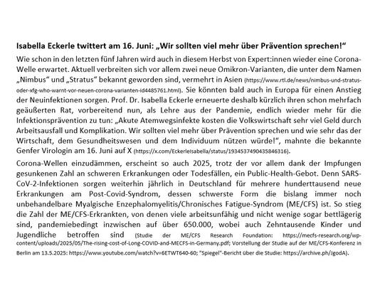 Alt-Text:
Textausschnitt aus dem mittleren Teil Pressemitteilung, abrufbar unter https://luftfilterjetzt.de/presse/2025/07/07.html
Zu lesen ist in dem Ausschnitt u.a. Folgendes:
"Corona-Wellen einzudämmen, erscheint so auch 2025, trotz der vor allem dank der Impfungen gesunkenen Zahl an schweren Erkrankungen oder Todesfällen, ein Public-Health-Gebot. Denn SARS-CoV-2-Infektionen sorgen weiterhin jährlich in Deutschland für mehrere hunderttausend neue Erkrankungen am Post-Covid-Syndrom, dessen schwerste Form die bislang immer noch unbehandelbare Myalgische Enzephalomyelitis/Chronisches Fatigue-Syndrom (ME/CFS) ist. So stieg die Zahl der ME/CFS-Erkrankten, von denen viele arbeitsunfähig und nicht wenige sogar bettlägerig sind, pandemiebedingt inzwischen auf über 650.000, wobei auch Zehntausende Kinder und Jugendliche betroffen sind (...)."