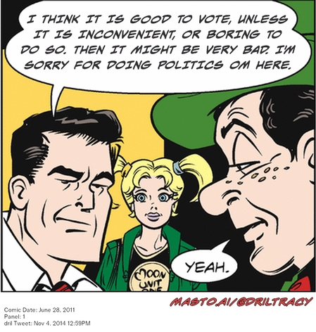 Original Dicktracy comic from June 28, 2011

-------------
Dril Tweet
Nov 4, 2014 12:59PM
-------------
Url
https://twitter.com/dril/status/529679243060719616
-------------
Transcript:
• I Think It Is Good To Vote, Unless It Is Inconvenient, Or Boring To Do So. Then It Might Be Very Bad. I'm Sorry For Doing Politics Om Here.


The image is a vibrant comic strip featuring three characters: a man in a suit and tie, a woman with a blonde ponytail, and another man with a mustache wearing a green hat. The man in the suit and tie is standing on the left, the woman with the ponytail is standing on the right, and the man with the mustache is standing on the right. They are positioned against a yellow background, which complements the overall color scheme of the comic strip. The comic strip is set in a room filled with various objects, and there are three speech bubbles above the characters' heads, with the text "I think it is good to vote, unless it is inconvenient, or boring to do so, then it might be very bad. I'm sorry for doing politics on here, crap."