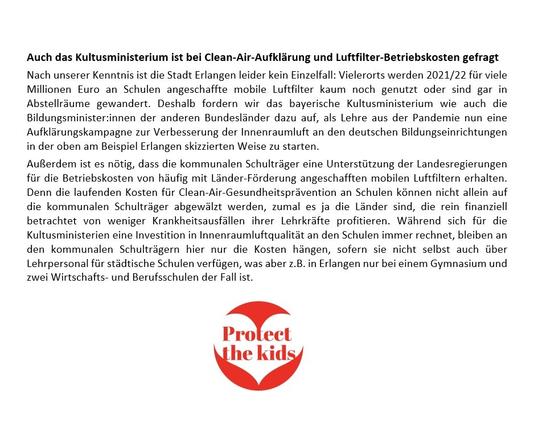 Alt-Text:
Textausschnitt über aus Schluss der Pressemitteilung, abrufbar unter https://luftfilterjetzt.de/presse/2025/07/07.html
Zu lesen ist in dem Ausschnitt u.a. Folgendes:
"Nach unserer Kenntnis ist die Stadt Erlangen leider kein Einzelfall: Vielerorts werden 2021/22 für viele Millionen Euro an Schulen angeschaffte mobile Luftfilter kaum noch genutzt oder sind gar in Abstellräume gewandert. Deshalb fordern wir das bayerische Kultusministerium wie auch die Bildungsminister:innen der anderen Bundesländer dazu auf, als Lehre aus der Pandemie nun eine Aufklärungskampagne zur Verbesserung der Innenraumluft an den deutschen Bildungseinrichtungen in der oben am Beispiel Erlangen skizzierten Weise zu starten.
Außerdem ist es nötig, dass die kommunalen Schulträger eine Unterstützung der Landesregierungen für die Betriebskosten von häufig mit Länder-Förderung angeschafften mobilen Luftfiltern erhalten. (...)" 
Darunter ist das Logo der Initiative #ProtectTheKids zu sehen, ein roter Kreis mit einem weiß ausgeschnittenen Herz, in dem in roter Schrift "Protect the kids" zu lesen ist.