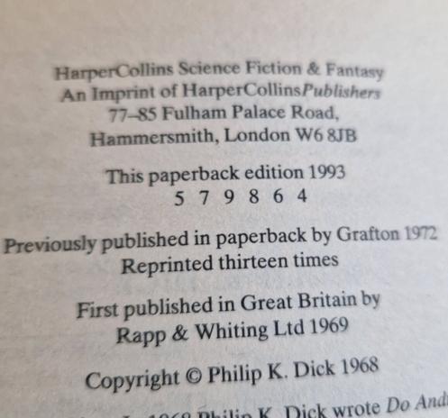 A small segment of the page with copyright information:
"HarperCollins Science Fiction & Fantasy
An Imprint of HarperCollinsPublishers
77-85 Fulham Palace Road, Hammersmith, Londown W6 8JB"

Then the bit of text most in focus:

"This paperback edition 1993 
5 7 9 8 6 4"

Previously published in paperback by Grafton 1972. 
Reprinted thirteen times.

First published in Great Britain by Rapp & Whitting Ltd 1969.
Copyright Philip K. Dick 1968"