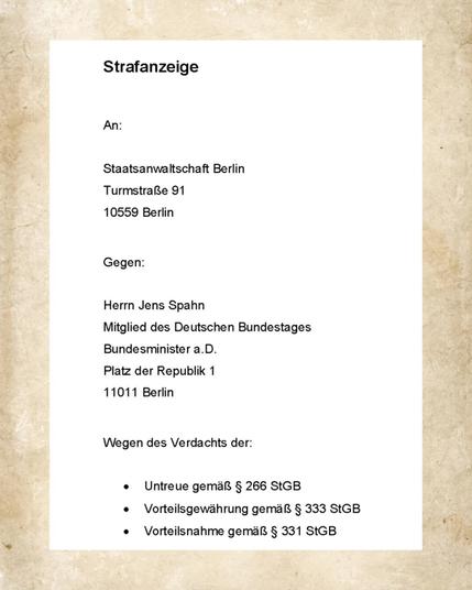 Strafanzeige

An:

Staatsanwaltschaft Berlin
Turmstraße 91
10559 Berlin

Gegen:

Herrn Jens Spahn
Mitglied des Deutschen Bundestages
Bundesminister a.D.
Platz der Republik 1
11011 Berlin

Wegen des Verdachts der:

• Untreue gemäß § 266 StGB
• Vorteilsgewährung gemäß § 333 StGB
• Vorteilsnahme gemaß § 331 StGB
