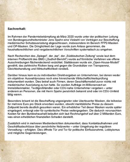 Sachverhalt:

Im Rahmen der Pandemiebekämpfung ab März 2020 wurde unter der politischen Leitung von Bundesgesundheitsminister Jens Spahn eine Vielzahl von Verträgen zur Beschaffung medizinischer Schutzausrüstung abgeschlossen, insbesondere im Bereich FFP2-Masken und OP-Masken. Die Dringlichkeit der Lage wurde zum Anlass genommen, die haushaltsrechtlichen und vergaberechtlichen Vorschriften systematisch zu umgehen.

Nach Recherchen des ,Spiegel", der , taz", der ,,Süddeutschen Zeitung" sowie laut dem internen Prüfbericht des BMG (,Sudhof-Bericht") wurde auf förmliche Verfahren wie offene Ausschreibungen flächendeckend verzichtet. Stattdessen wurde ein ,Open-House-Model gewählt, das zahlreiche Risiken barg und gegen die Grundsätze von Transparenz. Gleichbehandlung und Wirtschaftlichkeit verstieß.

Darüber hinaus kam es zu individuellen Direktvergaben an Unternehmen, bei denen weder ein objektiver Auswahlprozess noch eine hinreichende Wirtschaftlichkeitsprüfung dokumentiert wurden. ...
