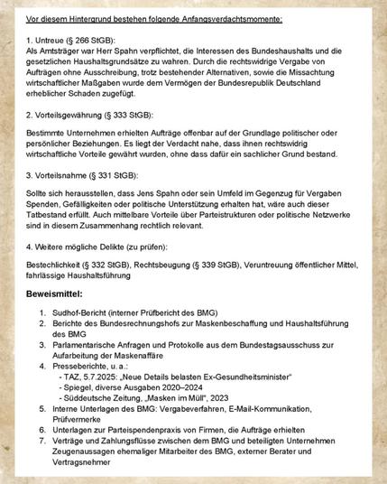 Vor diesem Hintergrund bestehen folgende Anfangsverdachtsmomente:
1. Untreue (§ 266 StGB):
Als Amtsträger war Herr Spahn verpflichtet, die Interessen des Bundeshaushalts und die gesetzlichen Haushaltsgrundsätze zu wahren. Durch die rechtswidrige Vergabe von Aufträgen ohne Ausschreibung, trotz bestehender Alternativen, sowie die Missachtung wirtschaftlicher Maßgaben wurde dem Vermögen der Bundesrepublik Deutschland erheblicher Schaden zugefügt.

2. Vorteilsgewährung (§ 333 StGB):
Bestimmte Unternehmen erhielten Aufträge offenbar auf der Grundlage politischer oder persönlicher Beziehungen. Es liegt der Verdacht nahe, dass ihnen rechtswidrig wirtschaftliche Vorteile gewährt wurden, ohne dass dafür ein sachlicher Grund bestand.

3. Vorteilsnahme (§ 331 StGB):
Sollte sich herausstellen, dass Jens Spahn oder sein Umfeld im Gegenzug füir Vergaben Spenden, Gefälligkeiten oder politische Unterstützung erhalten hat, wäre auch dieser Tatbestand erfüllt. Auch mittelbare Vorteile über Partei ...