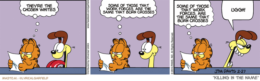 Original Garfield comic from February 27, 2013
Text replaced with lyrics from: Killing In The Name

Transcript:
• They're The Chosen Whites
• Some Of Those That Work Forces, Are The Same That Burn Crosses
• Some Of Those That Work Forces, Are The Same That Burn Crosses
• Uggh!


--------------
Original Text:
• Garfield: "Dear Ask a Dog..."  "How come you're so slow?"  Signed, "Squirrel in the backyard".
• Odie: Yip! Yip! Yip! Yip! Yip! Yip!

The comic strip is a three-panel strip featuring three characters - a cat, a dog, and a tiger - each in a different stage of a conversation. The cat, dog, and tiger are all sitting on a table, and they are engaged in what seems to be a heated discussion. The characters are depicted in a cartoon-like style, with exaggerated features and colors. 

In the first panel, the cat is looking up, seemingly concerned about something the dog or tiger is saying. In the second panel, the cat appears to be listening to the conversation, while the dog remains seated. In the third panel, the cat seems to be in the midst of responding to the discussion.