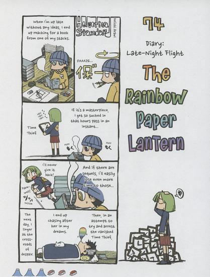 Comic 74 from “Helvetica Standard Italic” by Keiichi Arawi

The right side of the page contains the title, “74. Diary: Late-Night Flight. The Rainbow Paper Lantern” and an illustration of a girl standing in front of a pile of identical clocks.

Panel 1a: The Helvetica Standard title and a self portrait of Arawi in a daze.
Panel 1b: Long shot of Arawi at his drawing table reading a book. Naration says, “When I’m up late without any ideas, I end up reaching for a book from one of my stacks.”

Panel 2: Long shot past Arawi reading of the girl, now labeled Time Thief, holding a wall clock and laughing. Narration continues, “If it’s a masterpiece I get so sucked in that hours pass in an instant…”

Panel 3: Narration continues, “And if there are sequels, I’ll easily lose even more time to those…”
In the background the Time Thief clutches the clock and declares “I’ll never give it back! Farewell!”

Final Panel: Arawi in a futon with a rainbow colored snot bubble indicating he’s asleep. Narration concludes, “Then, in an attempt to try and arrest the vanished Time Thief, I end up chasing after her in my dreams. The next day I linger at the crossroads of despair.”