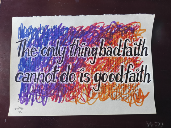 the drawing i did today. i tore a page from an old medical textbook & used that as my canvas. the background is a gradient scribbled w markers, overlaid is black hand lettered text with a white hand painted glow/thin stroke combo. text is my own words/writing, reads: "the only thing bad faith cannot do is good faith"