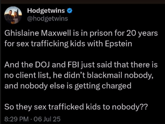 Hodgetwins

@hodgetwins

Ghislaine Maxwell is in prison for 20 years for sex trafficking kids with Epstein

And the DOJ and FBI just said that there is no client list, he didn't blackmail nobody, and nobody else is getting charged

So they sex trafficked kids to nobody??

8:29 PM  06 Jul 25