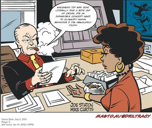 Original Dicktracy comic from July 2, 2011

-------------
Dril Tweet
Jan 14, 2012 1:31PM
-------------
Url
https://twitter.com/dril/status/158239804084064257
-------------
Transcript:
• #Mcgruff Tip #39: Dont Literally Take A Bite Out Of Crime. Its An Intangible Concept Used To Classify Human Behavior & Its Absolutely Filthy


The image shows a comic strip that portrays a man and a woman sitting at a desk. The man, wearing a suit and tie, is engaged in a conversation with the woman, who is wearing a red outfit. They are both seated at a desk with a pile of papers in front of them. The cartoon style of the comic strip gives it a humorous and exaggerated feel. The image also contains some text elements, such as the words "Cannibug" and "MMA/DRILLTRACY", possibly referencing characters or stories within the comic strip.