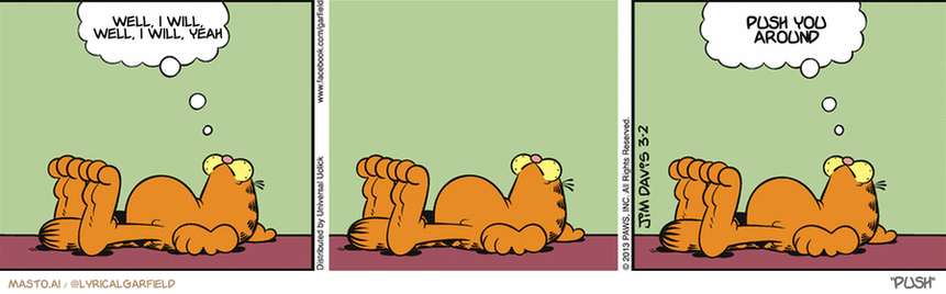 Original Garfield comic from March 2, 2013
Text replaced with lyrics from: Push

Transcript:
• Well, I Will, Well, I Will, Yeah
• Push You Around


--------------
Original Text:
• Garfield:  Cats know life.  That's why we avoid it.

The image consists of three comic strips in a vertical arrangement. The top left cartoon depicts a Garfield cat lying on the floor and contemplating with a thought bubble above his head. The top middle cartoon shows a similar Garfield cat with its head raised in an upside-down position, also with a thought bubble above its head. The bottom cartoon continues the Garfield series with the cat lying on the ground, and this time the thought bubble is above its head. The illustrations and thought bubbles create a dynamic visual representation of the Garfield characters' thought processes.