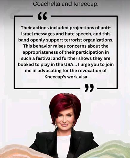 A picture of Sharon Osbourne, quoting her:
Their actions included projections of anti-Israel messages and hate speech, and this band openly support terrorist organisations. 
This behaviour raises concerns about the appropriateness of their participation in such a festival and further shows they are booked to play in the USA...
I urge you to join me in advocating for the revocation of Kneecap's work visa.