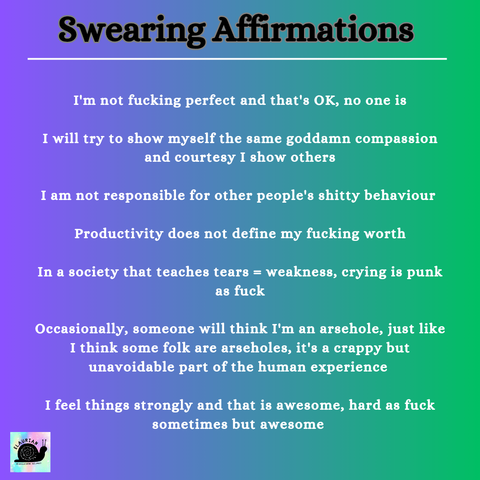 A purple to green gradient background with writing that reads:

Swearing Affirmations 

I'm not fucking perfect and that's OK, no one is

I will try to show myself the same goddamn compassion and courtesy I show others

I am not responsible for other people's shitty behaviour 

Productivity does not define my fucking worth

In a society that teaches tears = weakness, crying is punk as fuck

Occasionally, someone will think I'm an arsehole, just like I think some folk are arseholes, it's a crappy but unavoidable part of the human experience 

I feel things strongly and that is awesome, hard as fuck sometimes but awesome