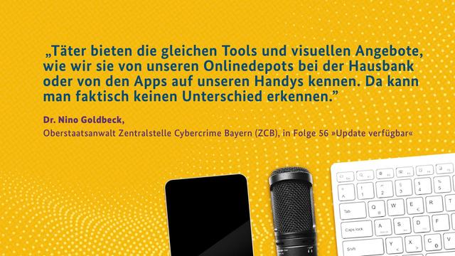 "Täter bieten die gleichen Tools und visuellen Angebote, wie wir sie von unseren Onlinedepots bei der Hausbank oder von den Apps auf unseren Handys kennen. Da kann man faktisch keinen Unterschied erkennen."

Dr. Nino Goldbeck, Oberstaatsanwalt Zentralstelle Cybercrime Bayern (ZCB), in Folge 56 "Update verfügbar"