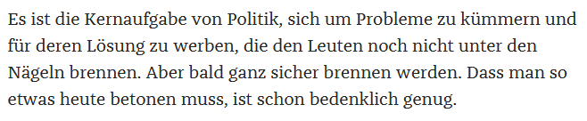 Screenshot als Zitat aus Artikel: "Es ist die Kernaufgabe von Politik, sich um Probleme zu kümmern und für deren Lösung zu werben, die den Leuten noch nicht unter den Nägeln brennen. Aber bald ganz sicher brennen werden. Dass man so etwas heute betonen muss, ist schon bedenklich genug."