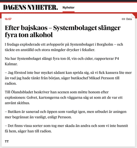 Efter bajskaos – Systembolaget slänger fyra ton alkohol

I fredags exploderade ett avloppsrör på Systembolaget i Borgholm – och täckte en anställd och stora mängder drycker i fekalier.

Nu har Systembolaget slängt fyra ton öl, vin och cider, rapporterar P4 Kalmar.

– Jag förstod inte hur mycket sådant kan sprida sig, så vi fick kassera lite mer än vad jag hade tänkt från början, säger butikschef Mikael Persson till radion.

Till Ölandsbladet beskriver han scenen som mötte honom efter explosionen: Golvet, kartongerna och väggarna såg ut som att de var ett använt skithus.

– Butiken är sanerad och öppen som vanligt igen, men utbudet är aningen mer begränsat än vanligt, enligt Persson.

– Det finns vissa sorter som tog mer skada än andra och som vi inte hunnit få hem, säger han till radion.

DN 2025-0708
