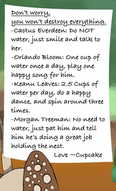 The note says, "Don’t worry,
you won’t destroy everything.
-Cactus Everdeen: Do NOT water, just smile and talk to her.
-Orlando Bloom: One cup of water once a day, play one happy song for him.
-Keanu Leaves: 2.5 Cups of water per day, do a happy dance, and spin around three times.
-Morgan Treeman: No need to water, just pat him and tell him he’s doing a great job holding the nest.

                       Love ~Cupcake"

Potato finishes, "Oh, she left detailed instructions. I'm so grateful."