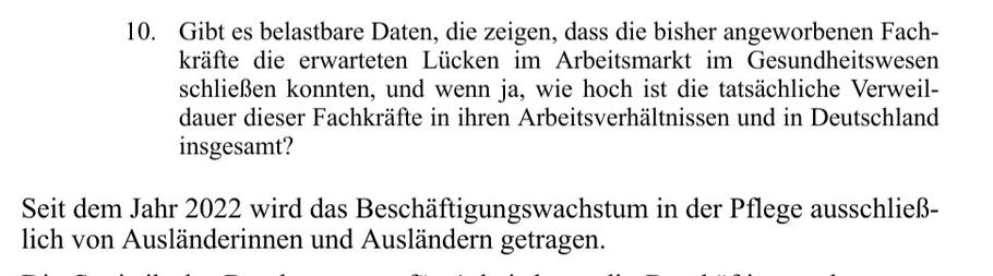 10. Gibt es belastbare Daten, die zeigen, dass die bisher angeworbenen Fachkräfte die erwarteten Lücken im Arbeitsmarkt im Gesundheitswesen schließen konnten, und wenn ja, wie hoch ist die tatsächliche Verweildauer dieser Fachkräfte in ihren Arbeitsverhältnissen und in Deutschland insgesamt?

Seit dem Jahr 2022 wird das Beschäftigungswachstum in der Pflege ausschließlich von Ausländerinnen und Ausländern getragen.