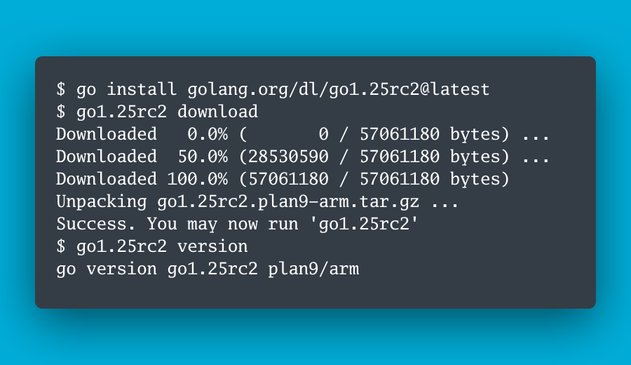 $ go install golang.org/dl/go1.25rc2@latest
$ go1.25rc2 download
Downloaded   0.0% (       0 / 57061180 bytes) ...
Downloaded  50.0% (28530590 / 57061180 bytes) ...
Downloaded 100.0% (57061180 / 57061180 bytes)
Unpacking go1.25rc2.plan9-arm.tar.gz ...
Success. You may now run 'go1.25rc2'
$ go1.25rc2 version
go version go1.25rc2 plan9/arm
