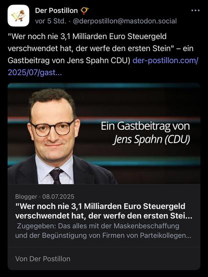 Der Postillon
vor 5 Std. • @derpostillon@mastodon.social
. •
"Wer noch nie 3,1 Milliarden Euro Steuergeld verschwendet hat, der werfe den ersten Stein" - ein Gastbeitrag von Jens Spahn CDU) der-postillon.com/ 2025/07/gast...
Ein Gastbeitrag von Jens Spahn (CDU)
Blogger • 08.07.2025
"Wer noch nie 3,1 Milliarden Euro Steuergeld verschwendet hat, der werfe den ersten Stei...
Zugegeben: Das alles mit der Maskenbeschaffung und der Begünstigung von Firmen von Parteikollegen...
Von Der Postillon🖖