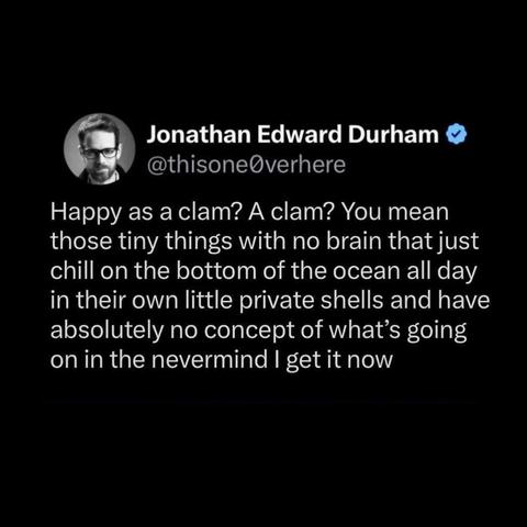 Jonathan Edward Durham 

@thisone0verhere
Happy as a clam? A clam? You mean
those tiny things with no brain that just
chill on the bottom of the ocean all day
in their own little private shells and have
absolutely no concept of what’s going
on in the nevermind | get it now