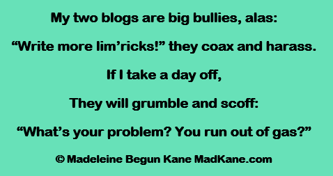 My two blogs are big bullies, alas:
“Write more lim’ricks!” they coax and harass.
If I take a day off,
They will grumble and scoff:
“What’s your problem? You run out of gas?”

© Madeleine Begun Kane MadKane.com