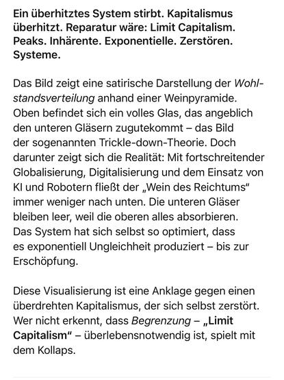Ein überhitztes System stirbt. Kapitalismus überhitzt. Reparatur wäre: Limit Capitalism.
Peaks. Inhärente. Exponentielle. Zerstören. Systeme.

Das Bild zeigt eine satirische Darstellung der Wohlstandsverteilung anhand einer Weinpyramide. Oben befindet sich ein volles Glas, das angeblich den unteren Gläsern zugutekommt – das Bild der sogenannten Trickle-down-Theorie. Doch darunter zeigt sich die Realität: Mit fortschreitender Globalisierung, Digitalisierung und dem Einsatz von KI und Robotern fließt der „Wein des Reichtums“ immer weniger nach unten. Die unteren Gläser bleiben leer, weil die oberen alles absorbieren. Das System hat sich selbst so optimiert, dass es exponentiell Ungleichheit produziert – bis zur Erschöpfung.

Diese Visualisierung ist eine Anklage gegen einen überdrehten Kapitalismus, der sich selbst zerstört. Wer nicht erkennt, dass Begrenzung – „Limit Capitalism“ – überlebensnotwendig ist, spielt mit dem Kollaps.
🖖